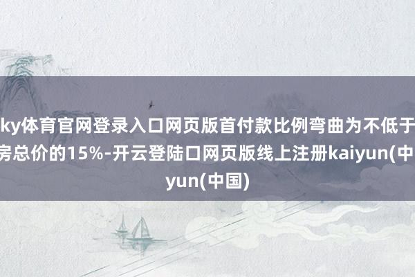 ky体育官网登录入口网页版首付款比例弯曲为不低于住房总价的15%-开云登陆口网页版线上注册kaiyun(中国)