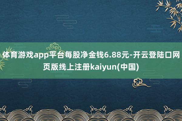 体育游戏app平台每股净金钱6.88元-开云登陆口网页版线上注册kaiyun(中国)