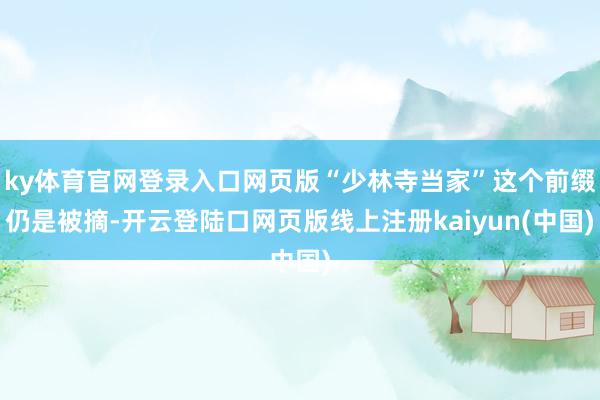 ky体育官网登录入口网页版“少林寺当家”这个前缀仍是被摘-开云登陆口网页版线上注册kaiyun(中国)