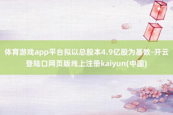 体育游戏app平台拟以总股本4.9亿股为基数-开云登陆口网页版线上注册kaiyun(中国)