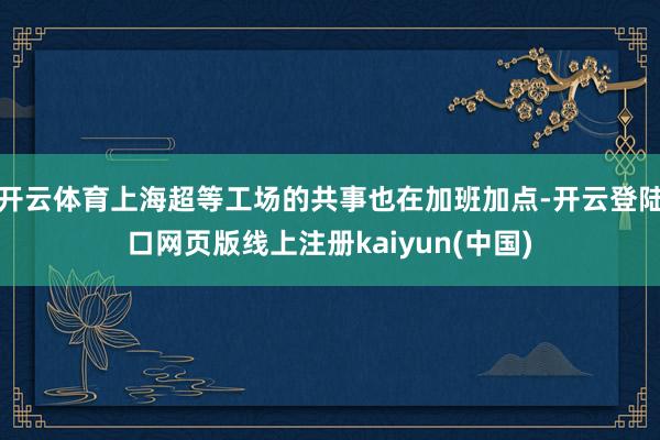开云体育上海超等工场的共事也在加班加点-开云登陆口网页版线上注册kaiyun(中国)