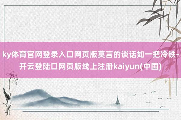 ky体育官网登录入口网页版莫言的谈话如一把冷铁-开云登陆口网页版线上注册kaiyun(中国)