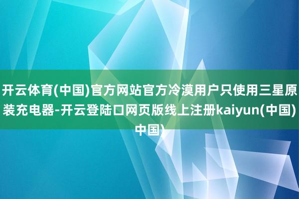 开云体育(中国)官方网站官方冷漠用户只使用三星原装充电器-开云登陆口网页版线上注册kaiyun(中国)