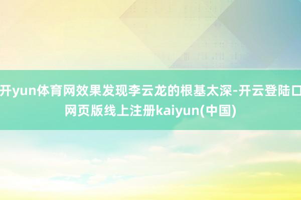 开yun体育网效果发现李云龙的根基太深-开云登陆口网页版线上注册kaiyun(中国)