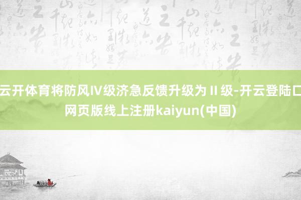 云开体育将防风Ⅳ级济急反馈升级为Ⅱ级-开云登陆口网页版线上注册kaiyun(中国)