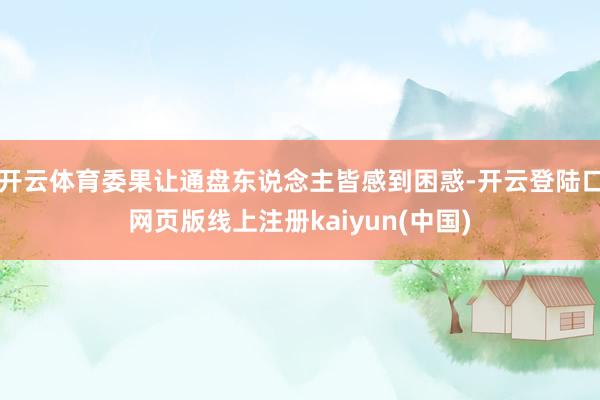 开云体育委果让通盘东说念主皆感到困惑-开云登陆口网页版线上注册kaiyun(中国)