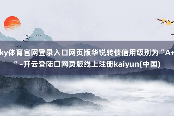 ky体育官网登录入口网页版华锐转债信用级别为“A+”-开云登陆口网页版线上注册kaiyun(中国)