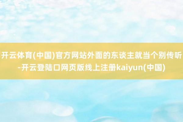 开云体育(中国)官方网站外面的东谈主就当个别传听-开云登陆口网页版线上注册kaiyun(中国)