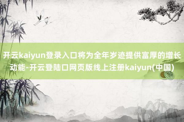 开云kaiyun登录入口将为全年岁迹提供富厚的增长动能-开云登陆口网页版线上注册kaiyun(中国)