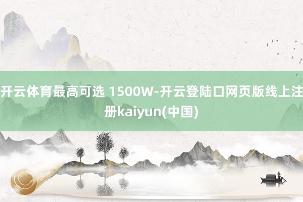 开云体育最高可选 1500W-开云登陆口网页版线上注册kaiyun(中国)