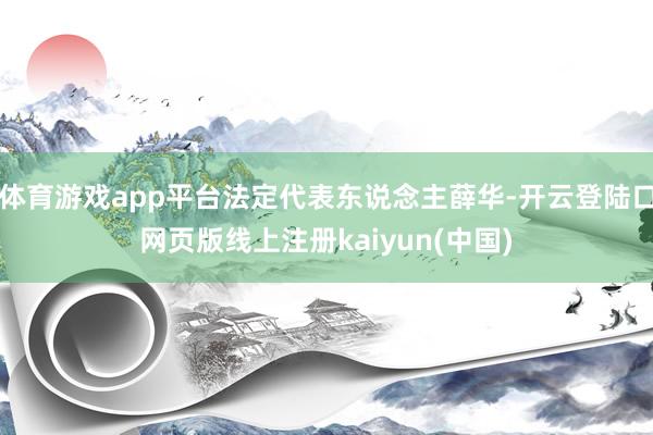 体育游戏app平台法定代表东说念主薛华-开云登陆口网页版线上注册kaiyun(中国)