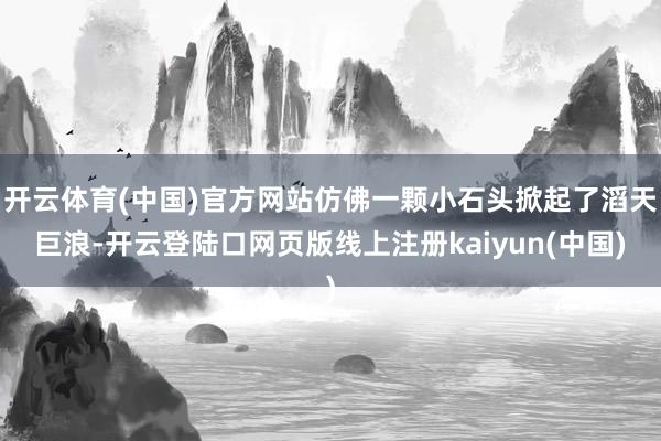 开云体育(中国)官方网站仿佛一颗小石头掀起了滔天巨浪-开云登陆口网页版线上注册kaiyun(中国)