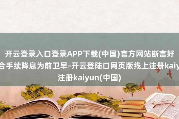 开云登录入口登录APP下载(中国)官方网站断言好意思联储合手续降息为前卫早-开云登陆口网页版线上注册kaiyun(中国)