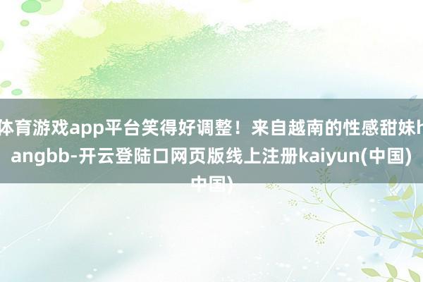 体育游戏app平台笑得好调整！来自越南的性感甜妹hangbb-开云登陆口网页版线上注册kaiyun(中国)