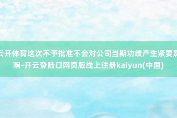 云开体育这次不予批准不会对公司当期功绩产生紧要影响-开云登陆口网页版线上注册kaiyun(中国)