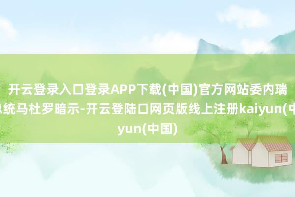 开云登录入口登录APP下载(中国)官方网站委内瑞拉总统马杜罗暗示-开云登陆口网页版线上注册kaiyun(中国)