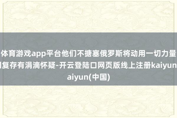 体育游戏app平台他们不搪塞俄罗斯将动用一切力量赐与回复存有涓滴怀疑-开云登陆口网页版线上注册kaiyun(中国)