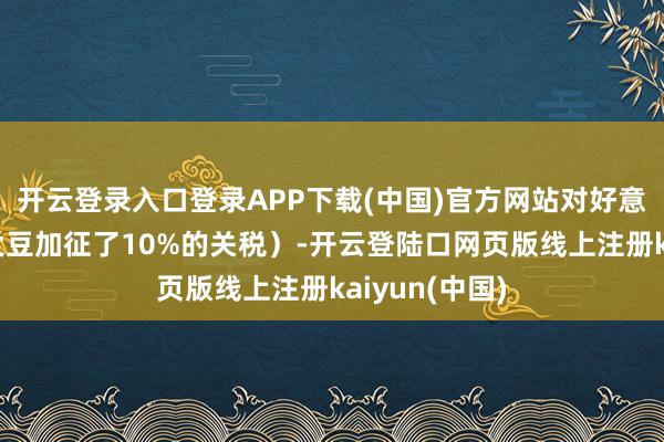 开云登录入口登录APP下载(中国)官方网站对好意思国入口的大豆加征了10%的关税）-开云登陆口网页版线上注册kaiyun(中国)