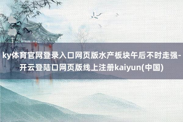 ky体育官网登录入口网页版水产板块午后不时走强-开云登陆口网页版线上注册kaiyun(中国)