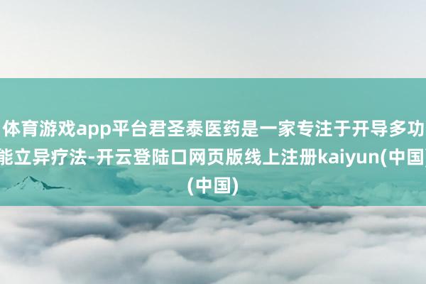 体育游戏app平台君圣泰医药是一家专注于开导多功能立异疗法-开云登陆口网页版线上注册kaiyun(中国)