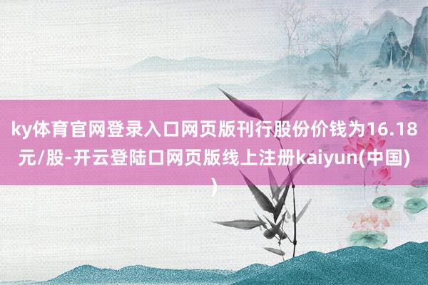 ky体育官网登录入口网页版刊行股份价钱为16.18元/股-开云登陆口网页版线上注册kaiyun(中国)