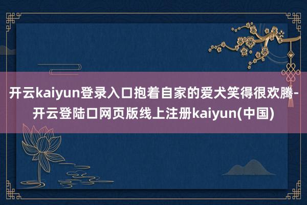 开云kaiyun登录入口抱着自家的爱犬笑得很欢腾-开云登陆口网页版线上注册kaiyun(中国)