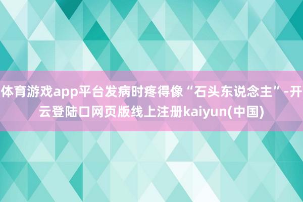 体育游戏app平台发病时疼得像“石头东说念主”-开云登陆口网页版线上注册kaiyun(中国)