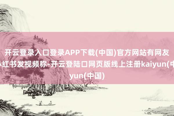 开云登录入口登录APP下载(中国)官方网站有网友在小红书发视频称-开云登陆口网页版线上注册kaiyun(中国)