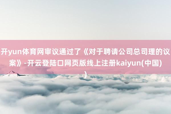 开yun体育网审议通过了《对于聘请公司总司理的议案》-开云登陆口网页版线上注册kaiyun(中国)